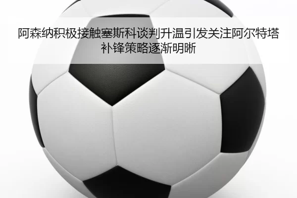 阿森纳积极接触塞斯科谈判升温引发关注阿尔特塔补锋策略逐渐明晰